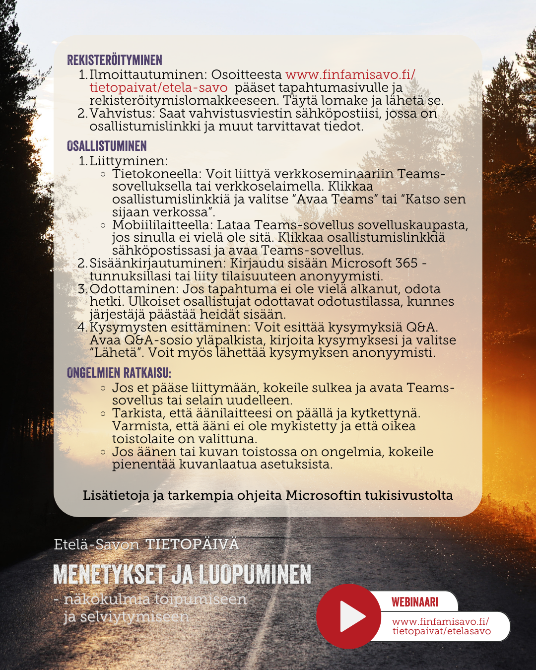 Ohjeet_16.10_ E-S_Tietopäivä_2026 REKISTERÖITYMINEN Ilmoittautuminen: Osoitteesta www.finfamisavo.fi/tietopaivat/etela-savo/ pääset tapahtumasivulle ja TEAMSin rekisteröitymislomakkeeseen. Täytä lomake ja lähetä se. Vahvistus: Saat vahvistusviestin sähköpostiisi, jossa on osallistumislinkki ja muut tarvittavat tiedot. OSALLISTUMINEN Liittyminen: Tietokoneella: Voit liittyä verkkoseminaariin Teams-sovelluksella tai verkkoselaimella. Klikkaa osallistumislinkkiä ja valitse “Avaa Teams” tai “Katso sen sijaan verkossa”. Mobiililaitteella: Lataa Teams-sovellus sovelluskaupasta, jos sinulla ei vielä ole sitä. Klikkaa osallistumislinkkiä sähköpostissasi ja avaa Teams-sovellus. Sisäänkirjautuminen: Kirjaudu sisään Microsoft 365 -tunnuksillasi tai liity tilaisuuteen anonyymisti. Odottaminen: Jos tapahtuma ei ole vielä alkanut, odota hetki. Ulkoiset osallistujat odottavat odotustilassa, kunnes järjestäjä päästää heidät sisään. Kysymysten esittäminen: Voit esittää kysymyksiä chatissa. Avaa kysymysosio puhekuplan kuvasta, kirjoita kysymyksesi ja valitse “Lähetä”. Voit myös lähettää kysymyksen anonyymisti. ONGELMIEN RATKAISU: Jos et pääse liittymään, kokeile sulkea ja avata Teams-sovellus tai selain uudelleen. Tarkista, että äänilaitteesi on päällä ja kytkettynä. Varmista, että ääni ei ole mykistetty ja että oikea toistolaite on valittuna. Jos äänen tai kuvan toistossa on ongelmia, kokeile pienentää kuvanlaatua asetuksista. Lisätietoja ja tarkempia ohjeita löydät Microsoftin tukisivustolta